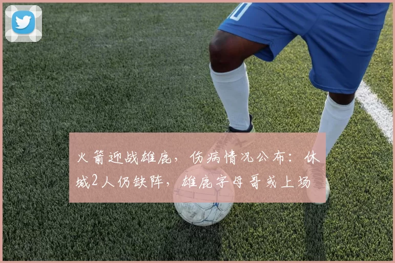 火箭迎战雄鹿，伤病情况公布：休城2人仍缺阵，雄鹿字母哥或上场