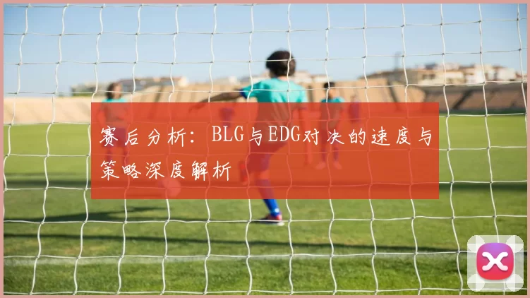 赛后分析：BLG与EDG对决的速度与策略深度解析