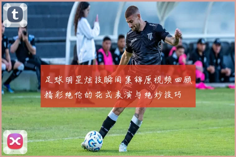 足球明星炫技瞬间集锦原视频回顾精彩绝伦的花式表演与绝妙技巧