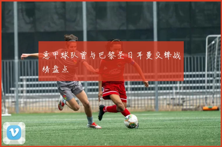 意甲球队曾与巴黎圣日耳曼交锋战绩盘点