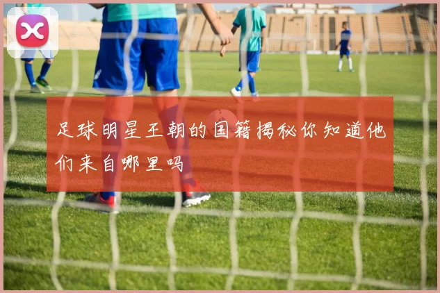 足球明星王朝的国籍揭秘你知道他们来自哪里吗