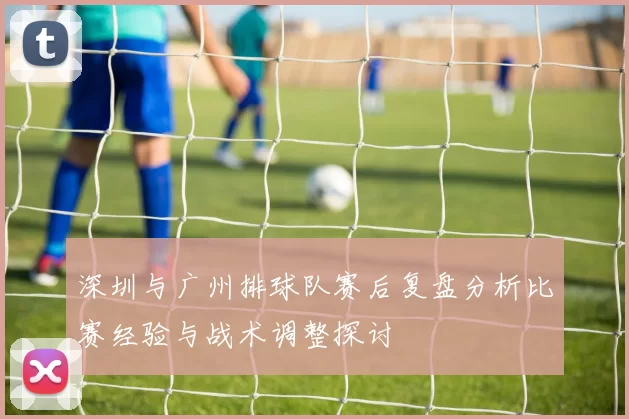 深圳与广州排球队赛后复盘分析比赛经验与战术调整探讨