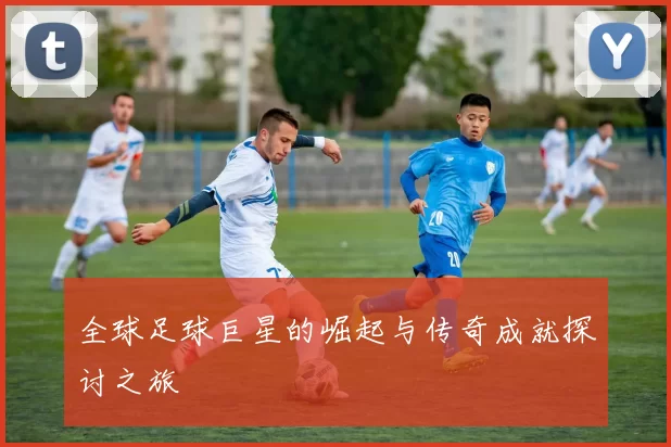 全球足球巨星的崛起与传奇成就探讨之旅