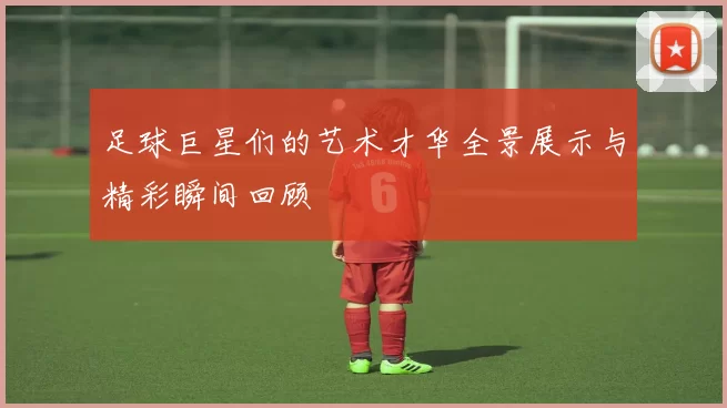 足球巨星们的艺术才华全景展示与精彩瞬间回顾