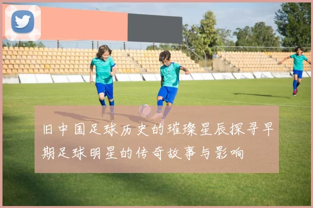 旧中国足球历史的璀璨星辰探寻早期足球明星的传奇故事与影响