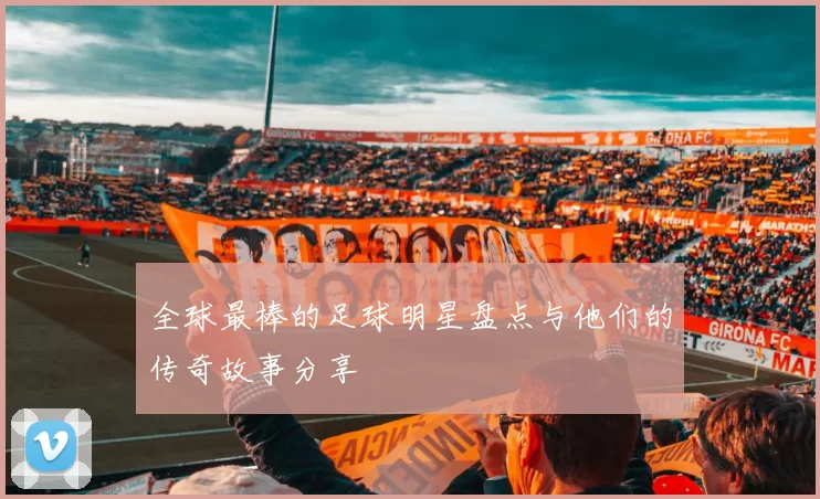 全球最棒的足球明星盘点与他们的传奇故事分享