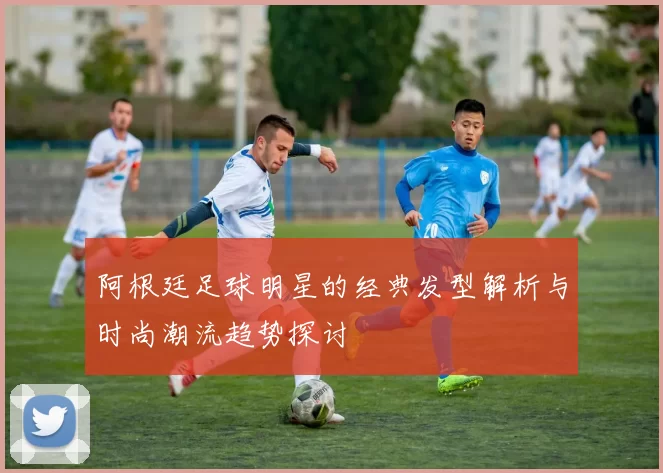 阿根廷足球明星的经典发型解析与时尚潮流趋势探讨