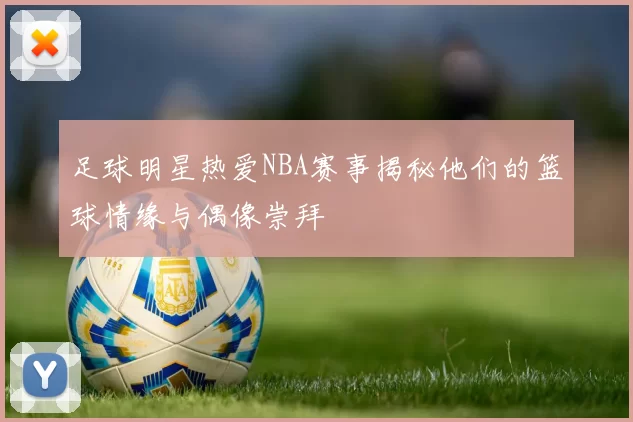 足球明星热爱NBA赛事揭秘他们的篮球情缘与偶像崇拜