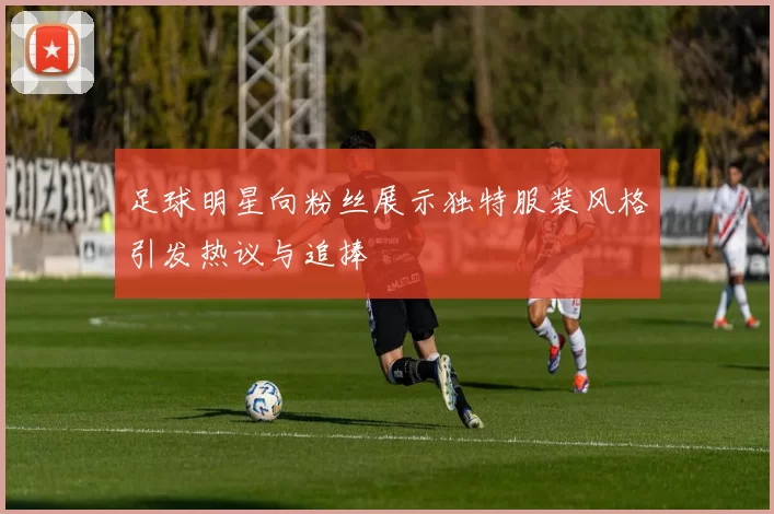 足球明星向粉丝展示独特服装风格引发热议与追捧