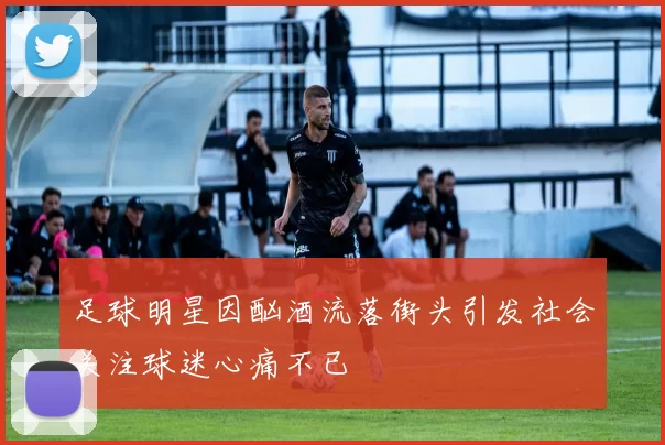足球明星因酗酒流落街头引发社会关注球迷心痛不已