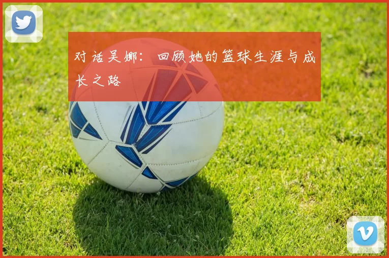 对话吴娜：回顾她的篮球生涯与成长之路