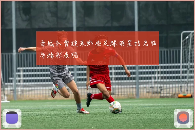 晋城队曾迎来哪些足球明星的光临与精彩表现