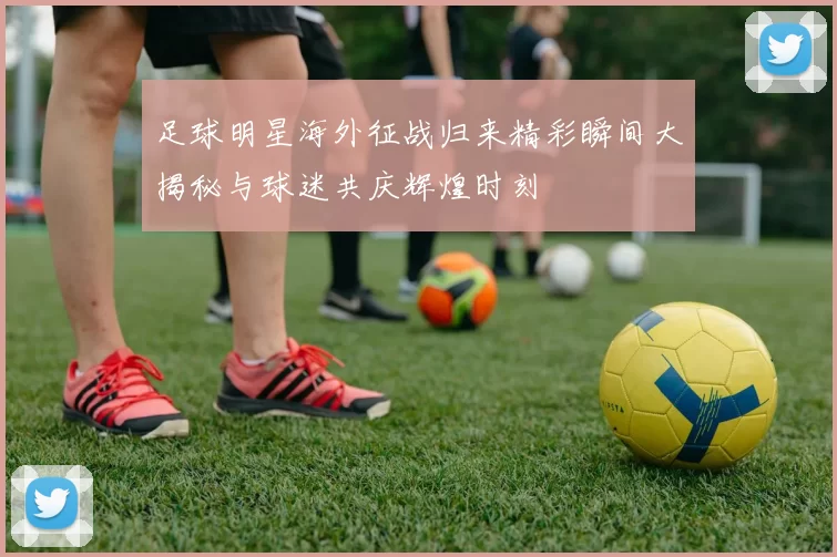 足球明星海外征战归来精彩瞬间大揭秘与球迷共庆辉煌时刻