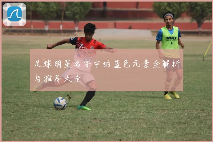足球明星名字中的蓝色元素全解析与推荐大全