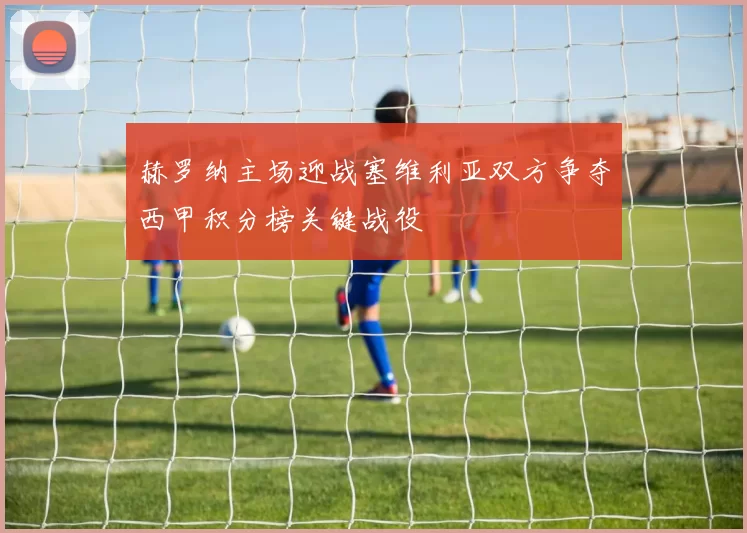 赫罗纳主场迎战塞维利亚双方争夺西甲积分榜关键战役
