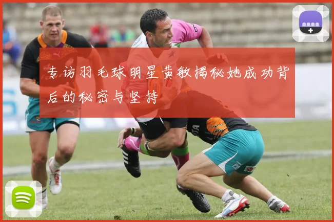 专访羽毛球明星黄敏揭秘她成功背后的秘密与坚持