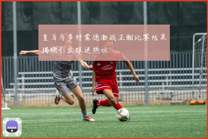 皇马与多特蒙德激战正酣比赛结果揭晓引发球迷热议