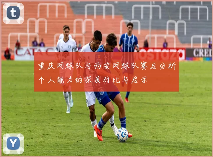 重庆网球队与西安网球队赛后分析个人能力的深度对比与启示