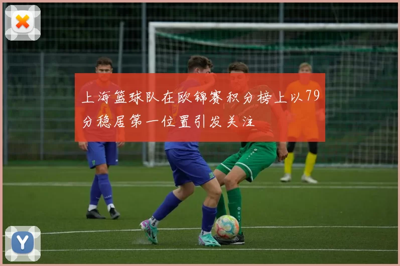 上海篮球队在欧锦赛积分榜上以79分稳居第一位置引发关注