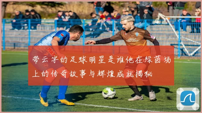 带云字的足球明星是谁他在绿茵场上的传奇故事与辉煌成就揭秘