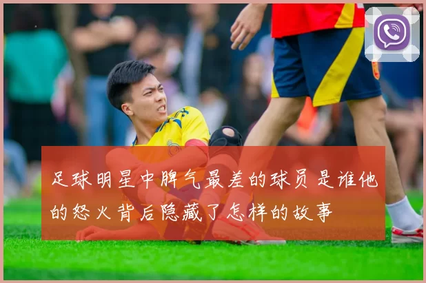 足球明星中脾气最差的球员是谁他的怒火背后隐藏了怎样的故事