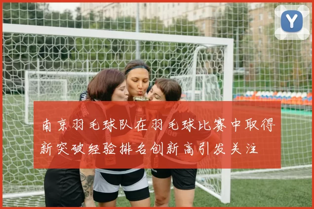 南京羽毛球队在羽毛球比赛中取得新突破经验排名创新高引发关注