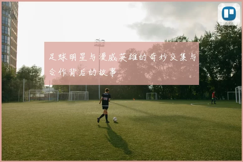 足球明星与漫威英雄的奇妙交集与合作背后的故事