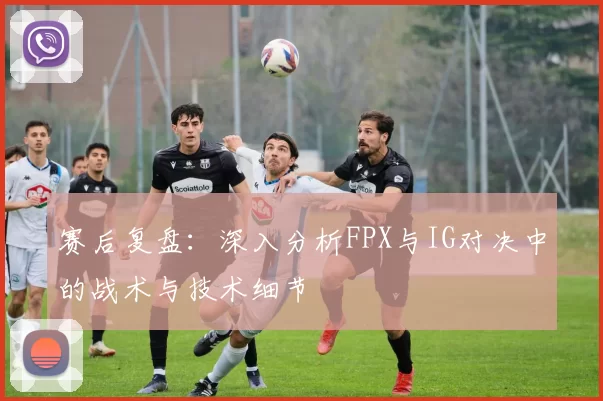 赛后复盘：深入分析FPX与IG对决中的战术与技术细节
