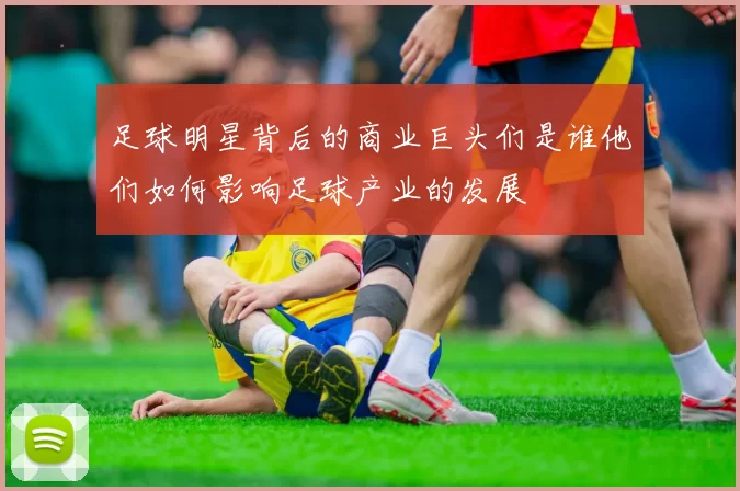 足球明星背后的商业巨头们是谁他们如何影响足球产业的发展