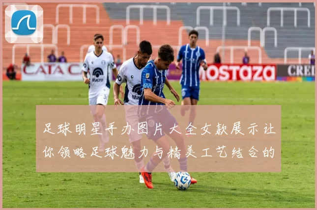 足球明星手办图片大全女款展示让你领略足球魅力与精美工艺结合的艺术之美