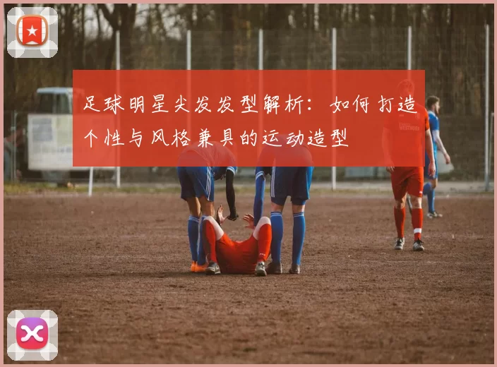 足球明星尖发发型解析：如何打造个性与风格兼具的运动造型