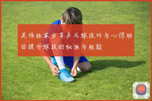 吴伟独家分享乒乓球技巧与心得助你提升球技的秘诀与经验