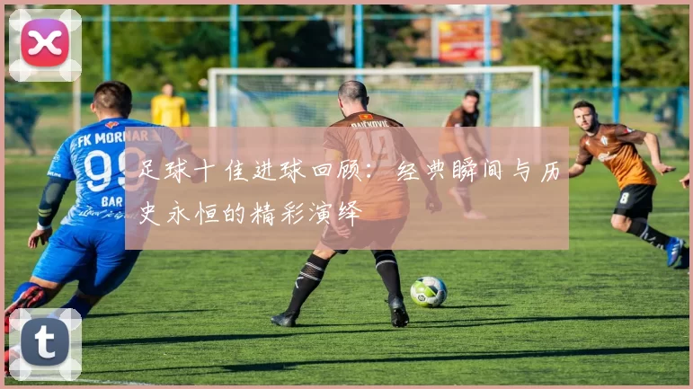 足球十佳进球回顾：经典瞬间与历史永恒的精彩演绎