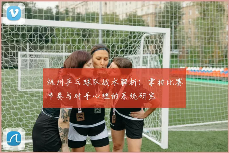 杭州乒乓球队战术解析：掌控比赛节奏与对手心理的系统研究