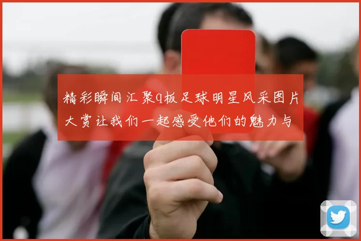 精彩瞬间汇聚q板足球明星风采图片大赏让我们一起感受他们的魅力与激情