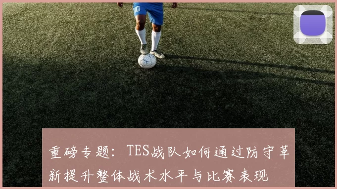 重磅专题：TES战队如何通过防守革新提升整体战术水平与比赛表现