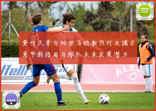 费伦天拿与帕尔马的激烈对决揭示意甲新格局与球队未来发展潜力