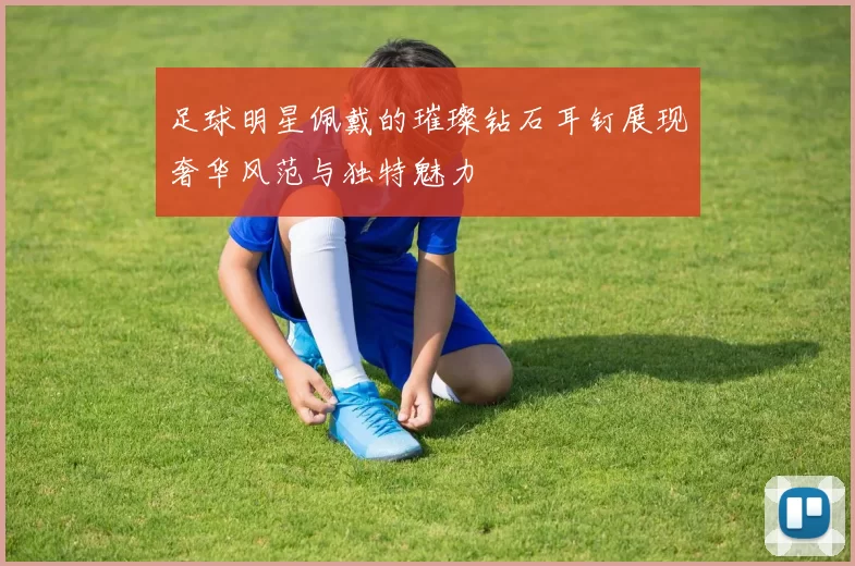 足球明星佩戴的璀璨钻石耳钉展现奢华风范与独特魅力