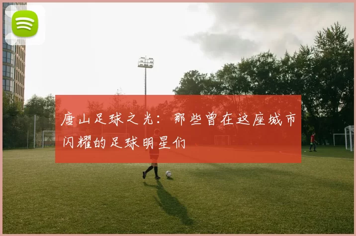 唐山足球之光：那些曾在这座城市闪耀的足球明星们