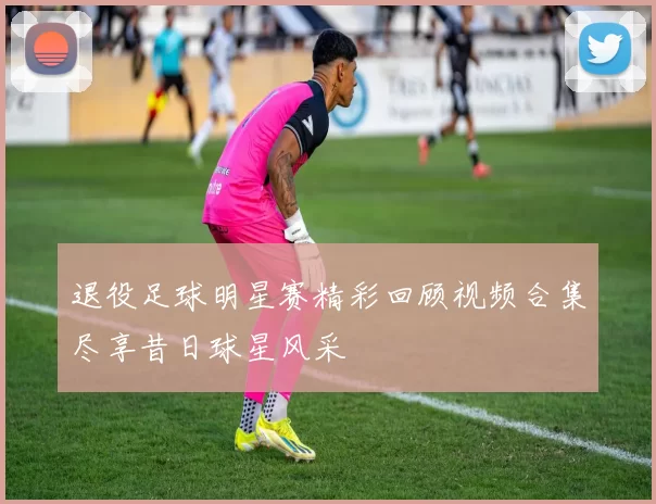 退役足球明星赛精彩回顾视频合集尽享昔日球星风采