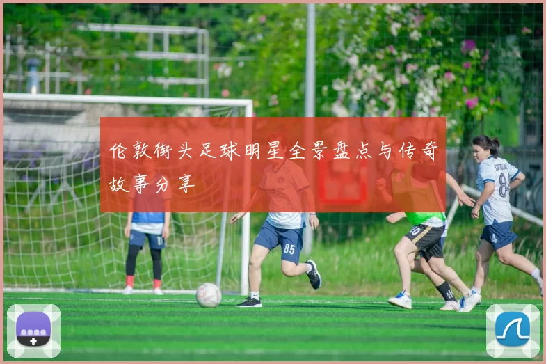伦敦街头足球明星全景盘点与传奇故事分享