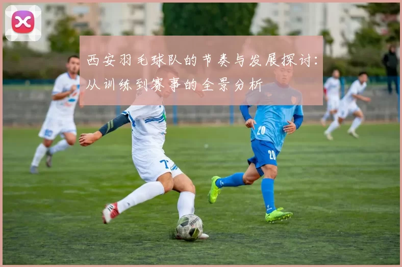 西安羽毛球队的节奏与发展探讨：从训练到赛事的全景分析