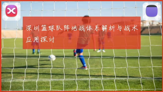 深圳篮球队阵地战体系解析与战术应用探讨