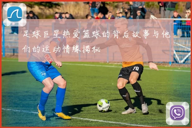 足球巨星热爱篮球的背后故事与他们的运动情缘揭秘