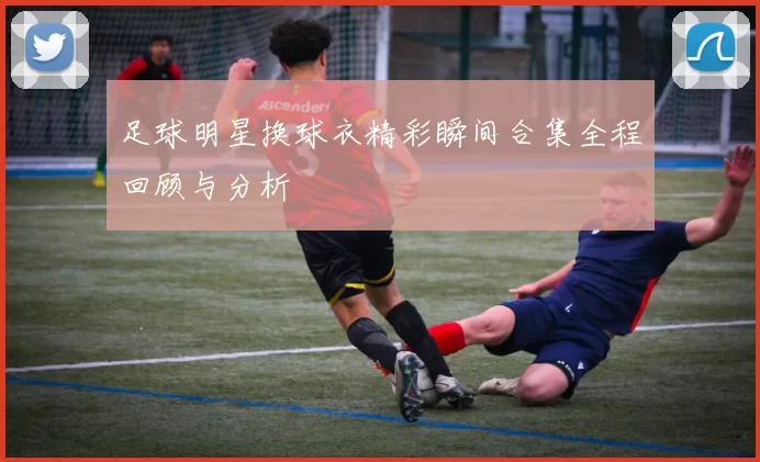 足球明星换球衣精彩瞬间合集全程回顾与分析