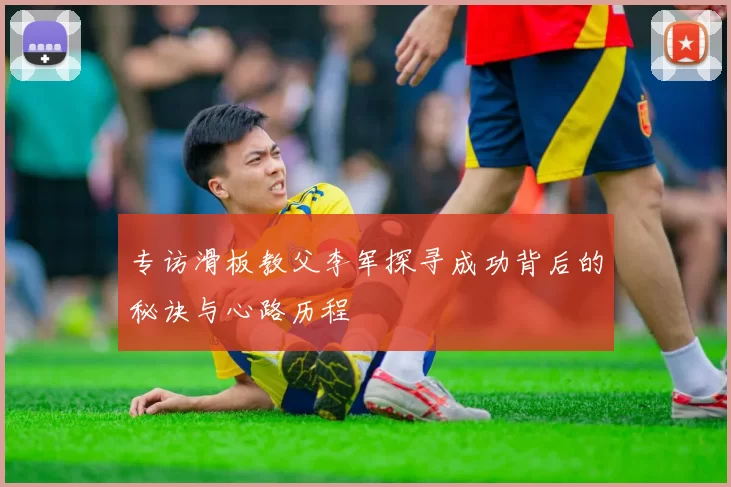 专访滑板教父李军探寻成功背后的秘诀与心路历程