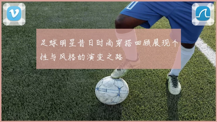 足球明星昔日时尚穿搭回顾展现个性与风格的演变之路