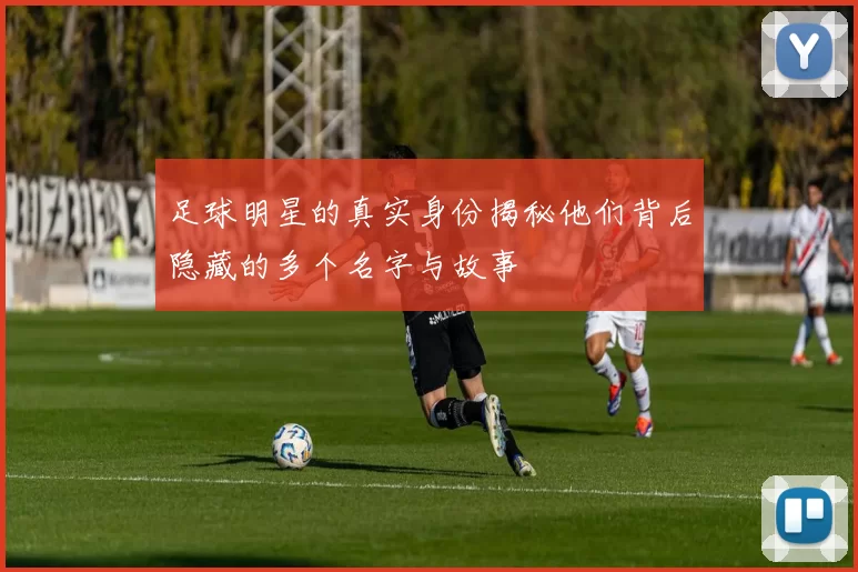足球明星的真实身份揭秘他们背后隐藏的多个名字与故事