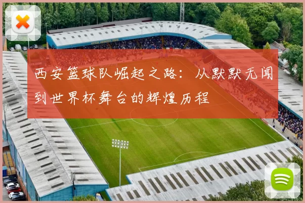 西安篮球队崛起之路：从默默无闻到世界杯舞台的辉煌历程
