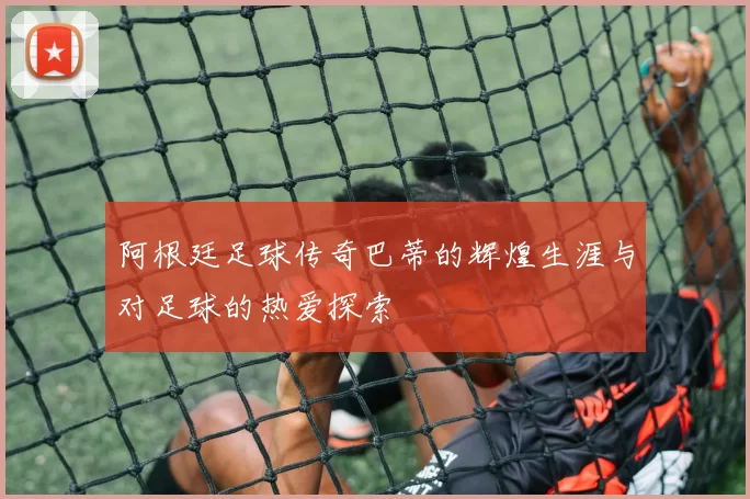 阿根廷足球传奇巴蒂的辉煌生涯与对足球的热爱探索